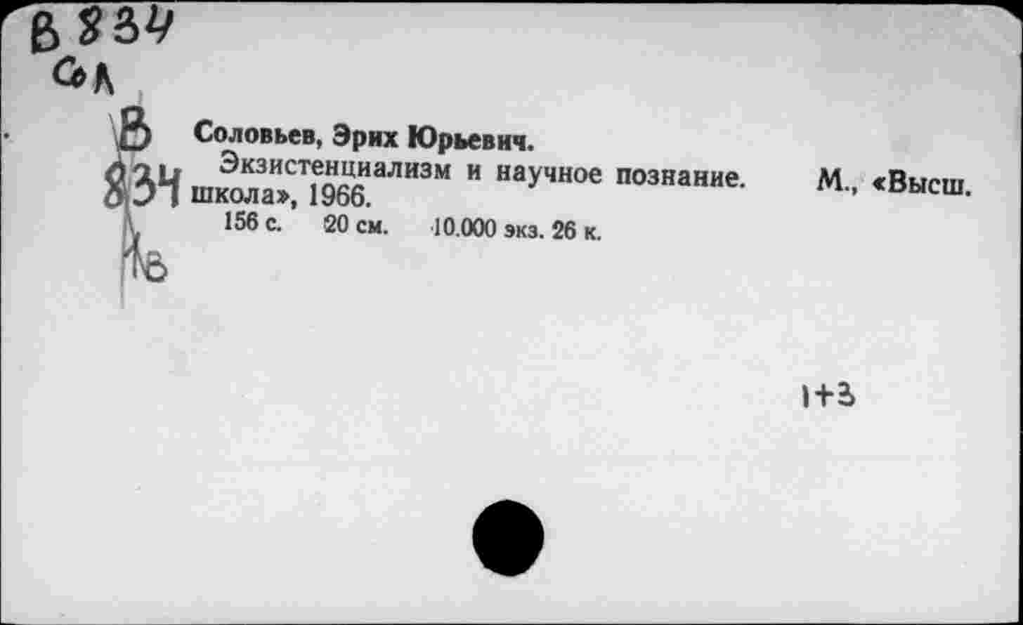 ﻿в 834
*2 Соловьев, Эрих Юрьевич.
зи Экзистенциализм и научное познание Э I школа», 1966.
156 с. 20 см. 10.000 экз. 26 к.
М., «Высш.
1+а